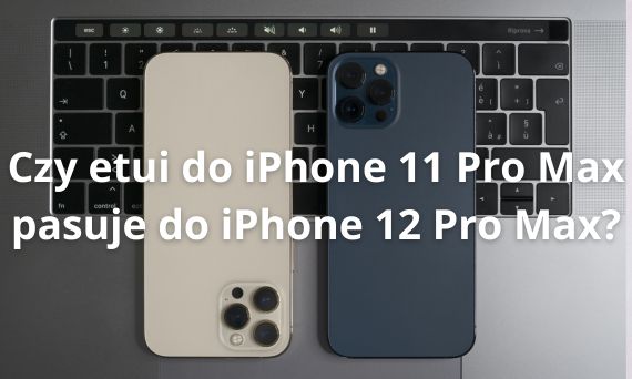 Czy etui do iPhone 11 Pro Max pasuje do iPhone 12 Pro Max? Sprawdź różnice!