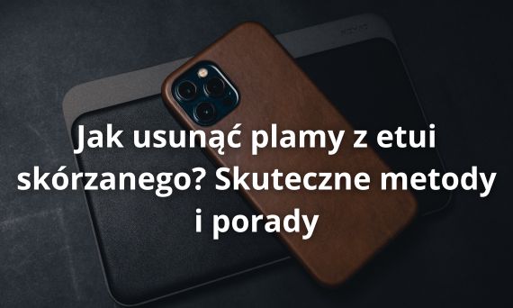 Jak usunąć plamy z etui skórzanego? Skuteczne metody i porady