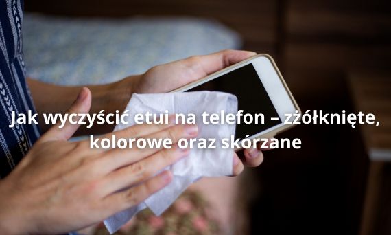 Jak wyczyścić etui na telefon – zżółknięte, kolorowe oraz skórzane