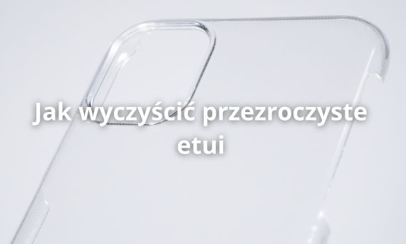 Jak wyczyścić przezroczyste etui? Praktyczny poradnik