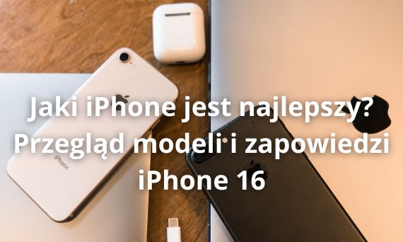 Jaki iPhone jest najlepszy? Przegląd modeli i zapowiedzi iPhone 16