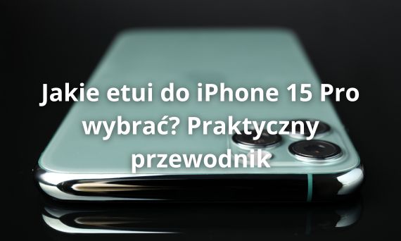 Jakie etui do iPhone 15 Pro wybrać? Praktyczny przewodnik