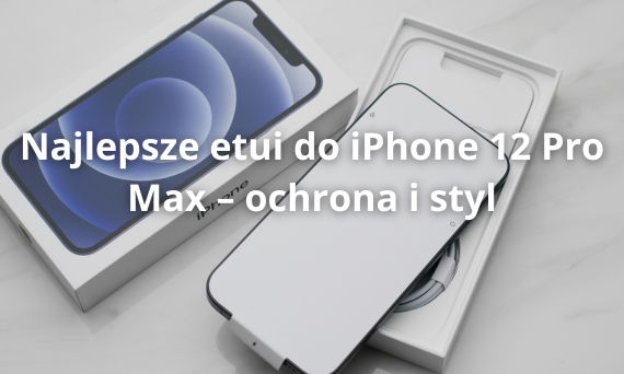 Najlepsze etui do iPhone 12 Pro Max – ochrona i styl