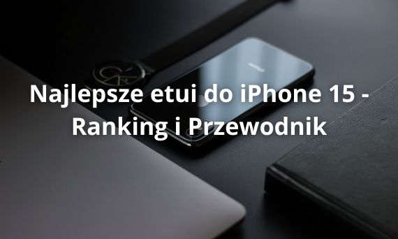 Najlepsze etui do iPhone 15 - Ranking i Przewodnik